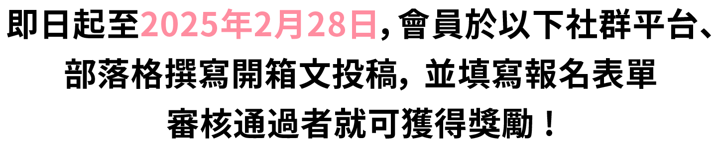 2025/2/28前，會員於部落格、社群平台撰寫開箱文，並填寫報名表單，審核通過者就可獲得獎勵。